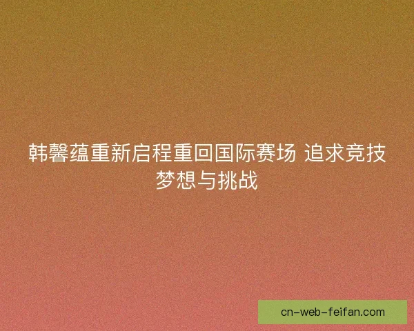 韩馨蕴重新启程重回国际赛场 追求竞技梦想与挑战