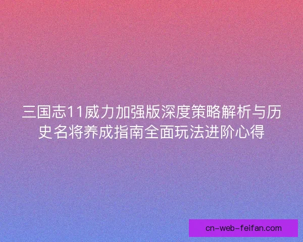 三国志11威力加强版深度策略解析与历史名将养成指南全面玩法进阶心得