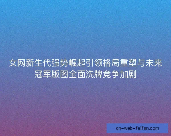 女网新生代强势崛起引领格局重塑与未来冠军版图全面洗牌竞争加剧