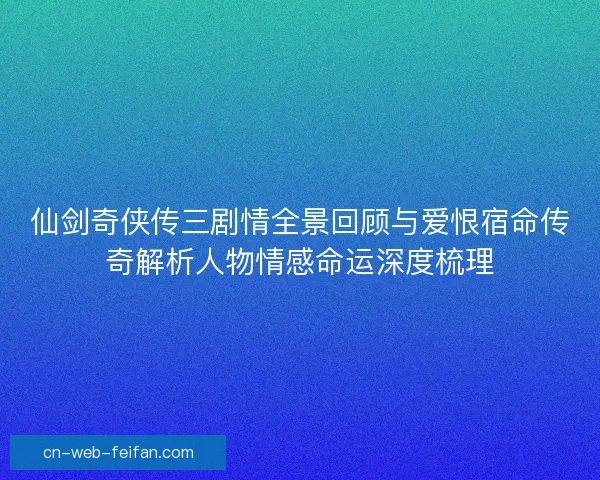 仙剑奇侠传三剧情全景回顾与爱恨宿命传奇解析人物情感命运深度梳理